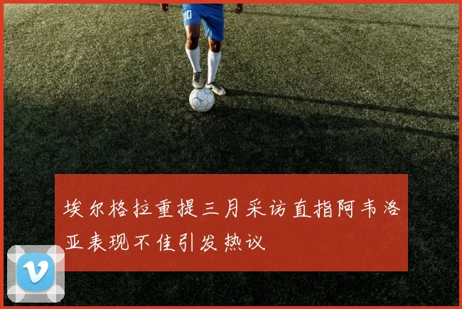 埃尔格拉重提三月采访直指阿韦洛亚表现不佳引发热议