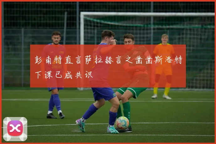 彭南特直言萨拉赫言之凿凿斯洛特下课已成共识