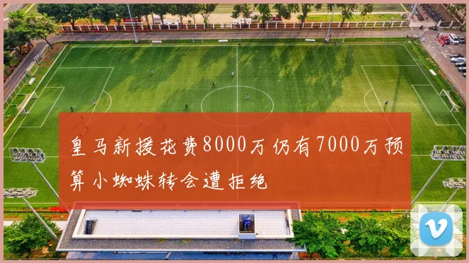 皇马新援花费8000万仍有7000万预算小蜘蛛转会遭拒绝