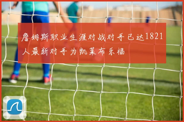 詹姆斯职业生涯对战对手已达1821人最新对手为凯莱布乐福