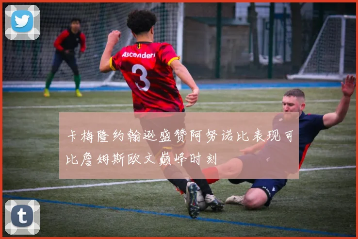 卡梅隆约翰逊盛赞阿努诺比表现可比詹姆斯欧文巅峰时刻