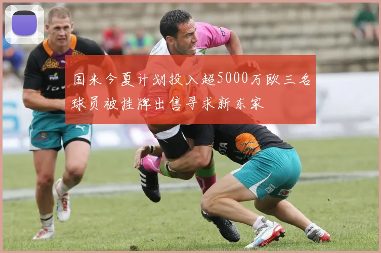 国米今夏计划投入超5000万欧三名球员被挂牌出售寻求新东家