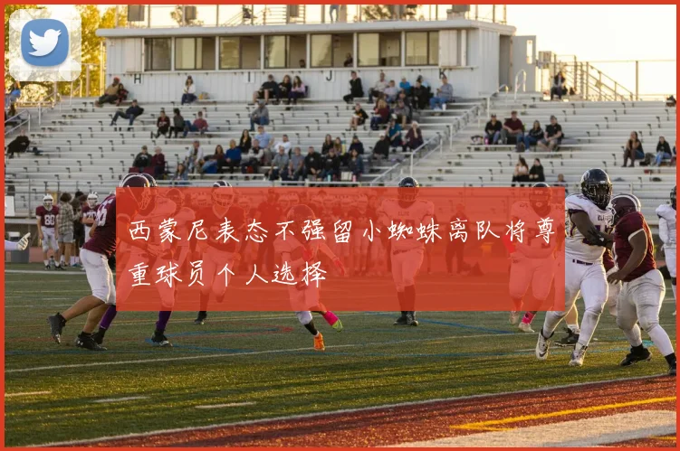 西蒙尼表态不强留小蜘蛛离队将尊重球员个人选择