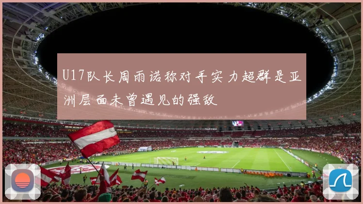 U17队长周雨诺称对手实力超群是亚洲层面未曾遇见的强敌