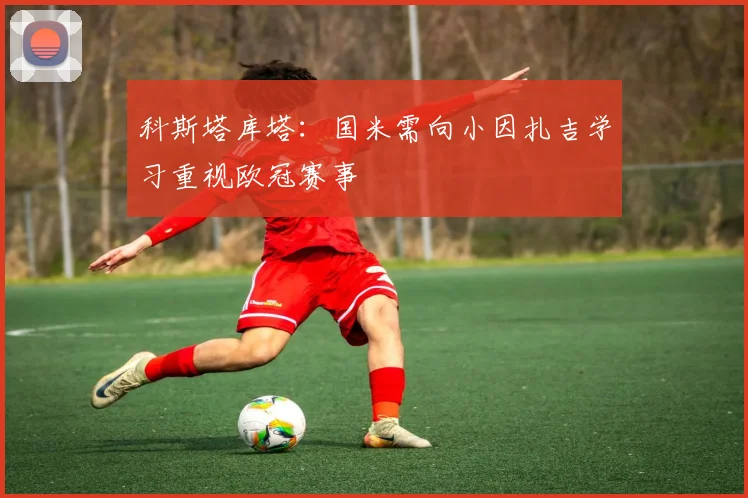 科斯塔库塔：国米需向小因扎吉学习重视欧冠赛事