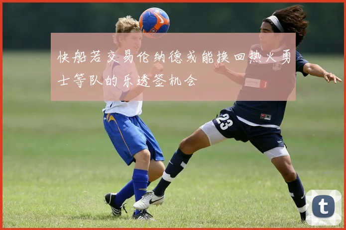 快船若交易伦纳德或能换回热火勇士等队的乐透签机会
