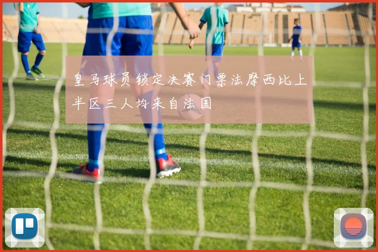 皇马球员锁定决赛门票法摩西比上半区三人均来自法国