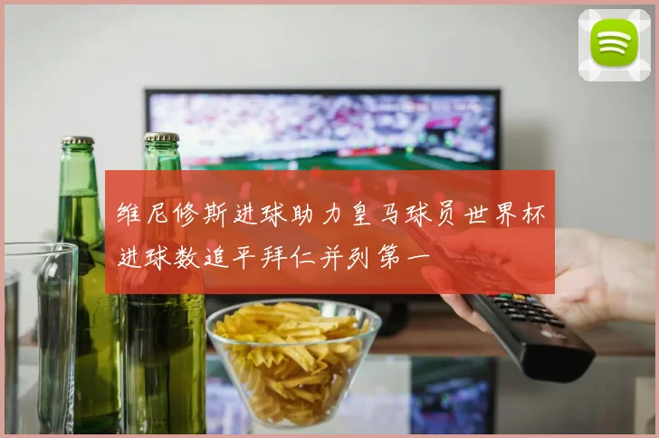 维尼修斯进球助力皇马球员世界杯进球数追平拜仁并列第一