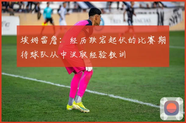 埃姆雷詹：经历跌宕起伏的比赛期待球队从中汲取经验教训