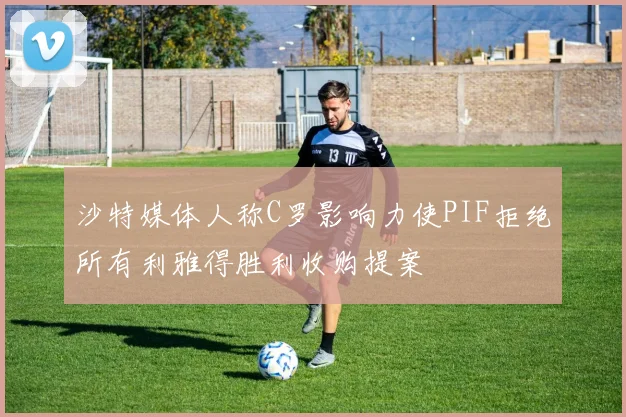 沙特媒体人称C罗影响力使PIF拒绝所有利雅得胜利收购提案
