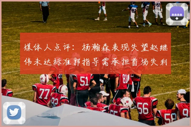 媒体人点评：杨瀚森表现失望赵继伟未达标准郭指导需承担首场失利责任