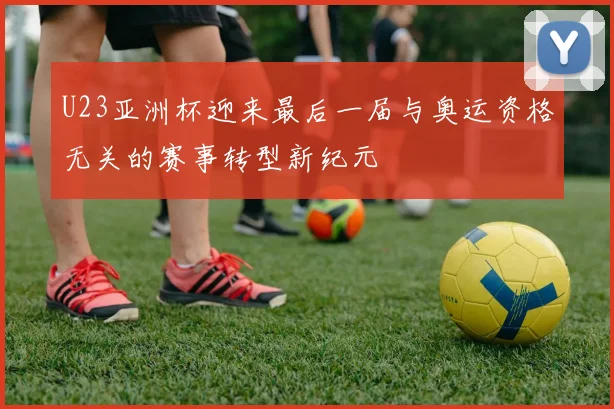 U23亚洲杯迎来最后一届与奥运资格无关的赛事转型新纪元