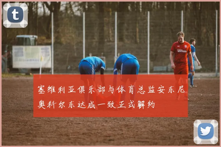 塞维利亚俱乐部与体育总监安东尼奥科尔东达成一致正式解约