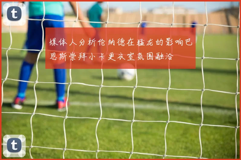 媒体人分析伦纳德在猛龙的影响巴恩斯崇拜小卡更衣室氛围融洽