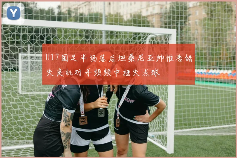 U17国足半场落后坦桑尼亚帅惟浩错失良机对手频频中框失点球