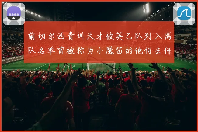 前切尔西青训天才被英乙队列入离队名单曾被称为小魔笛的他何去何从