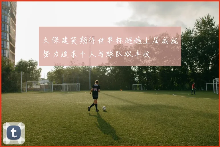 久保建英期待世界杯超越上届成就努力追求个人与球队双丰收