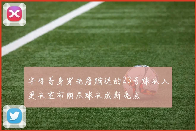 字母哥身穿老詹赠送的23号球衣入更衣室布朗尼球衣成新亮点